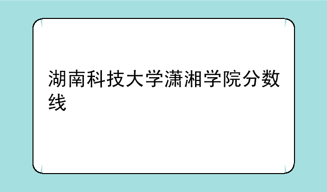 湖南科技大学潇湘学院分数线