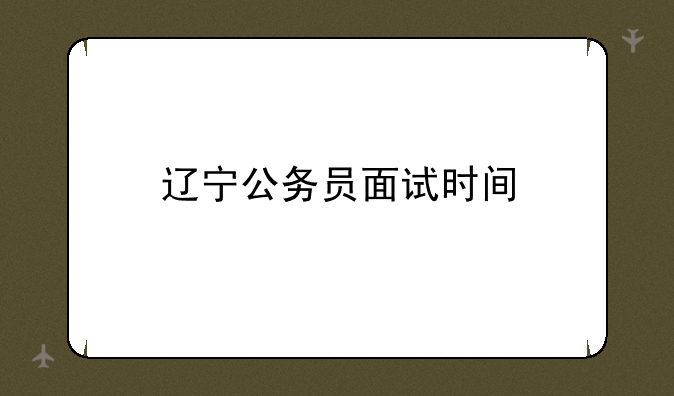 辽宁公务员面试时间