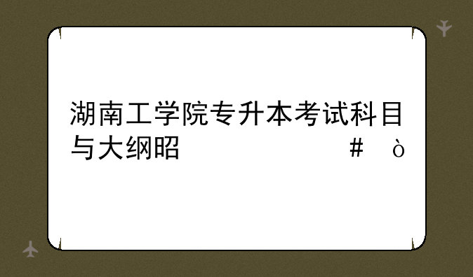 湖南工学院专升本考试科目与大纲是什么？