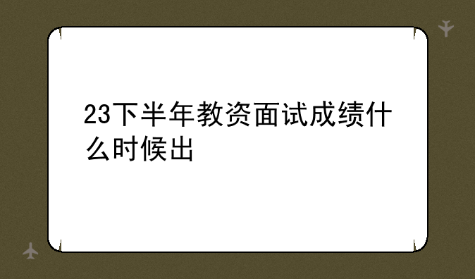23下半年教资面试成绩什么时候出