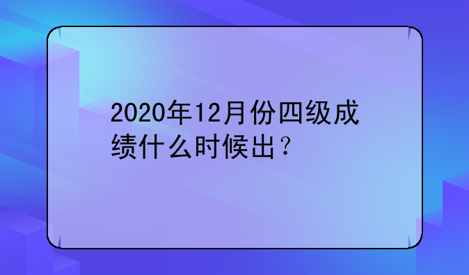 2020年12月份四级成绩什么时候出？