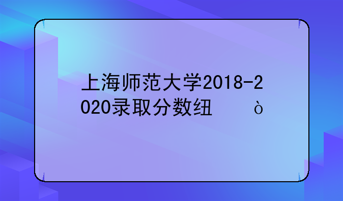 上海师范大学2018-2020录取分数线？