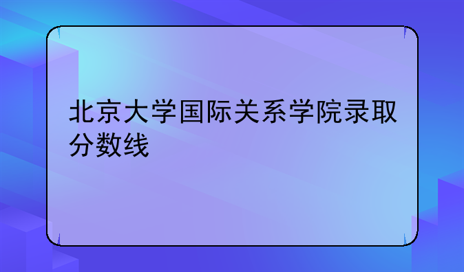 北京大学国际关系学院录取分数线
