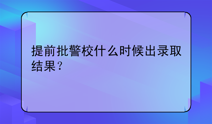 提前批警校什么时候出录取结果？
