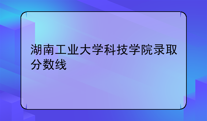 湖南工业大学科技学院录取分数线