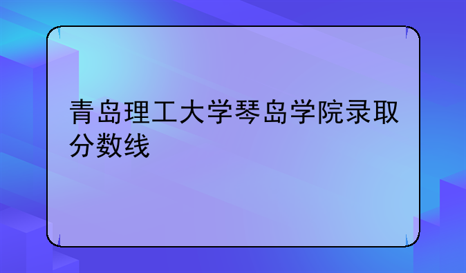 青岛理工大学琴岛学院录取分数线