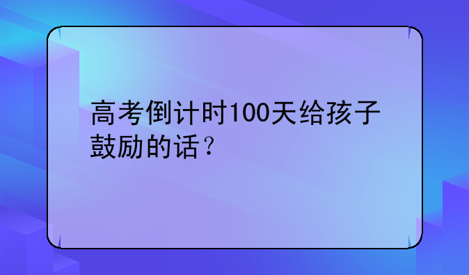 高考倒计时100天给孩子鼓励的话？