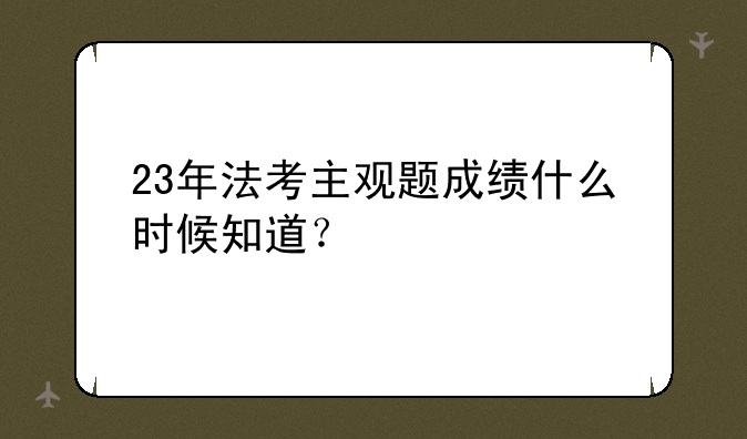23年法考主观题成绩什么时候知道？
