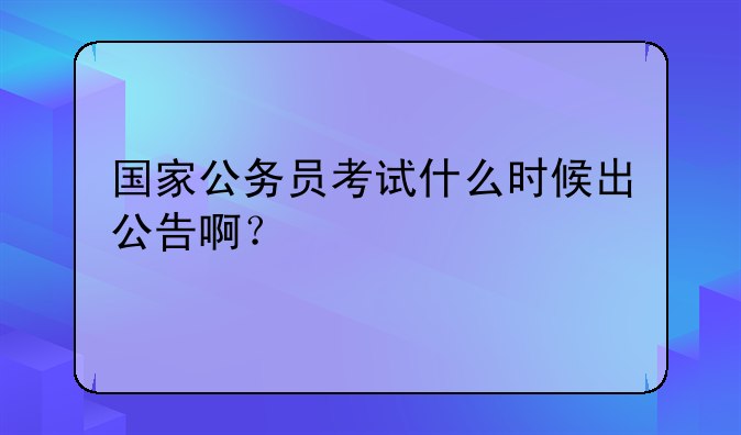 国家公务员考试什么时候出公告啊？