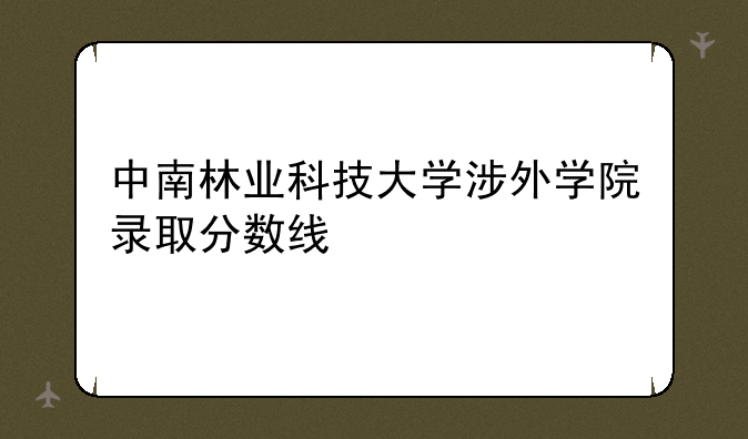 中南林业科技大学涉外学院录取分数线