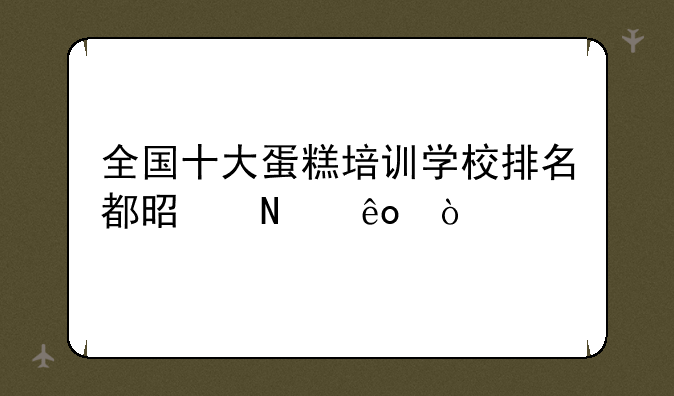 全国十大蛋糕培训学校排名都是哪些？