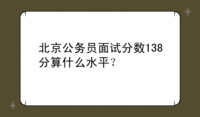 北京公务员面试分数138分算什么水平？