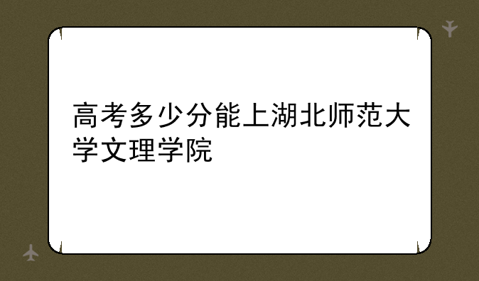 高考多少分能上湖北师范大学文理学院