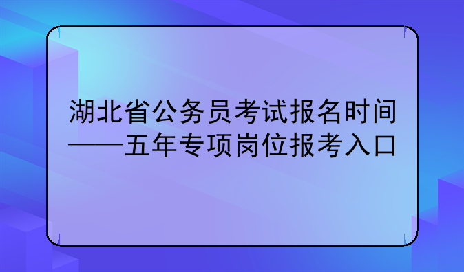 湖北省公务员考试报名时间——五年专项岗位报考入口