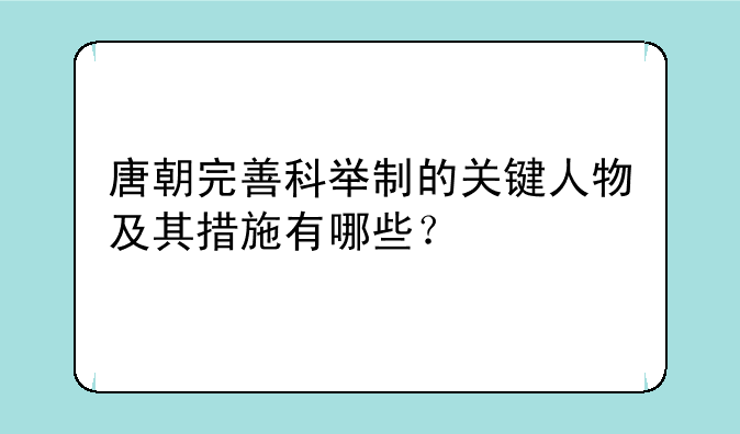 唐朝完善科举制的关键人物及其措施有哪些？
