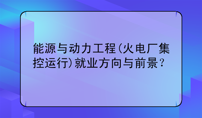 能源与动力工程(火电厂集控运行)就业方向与前景？