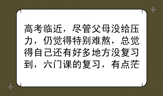 高考临近，尽管父母没给压力，仍觉得特别难熬，总觉得自己还有好多地方没复习到，六门课的复习，有点茫然