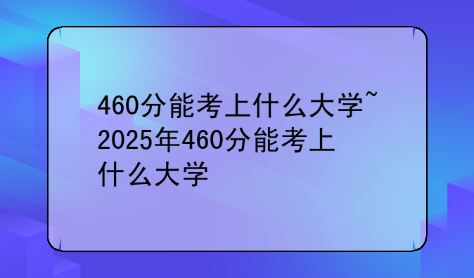 460分能考上什么大学~2025年460分能考上什么大学