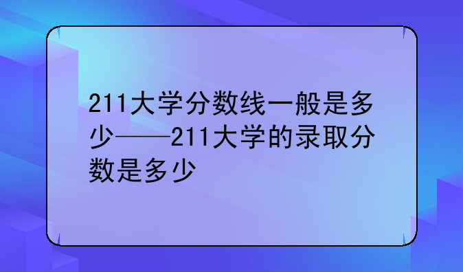 211大学分数线一般是多少——211大学的录取分数是多少