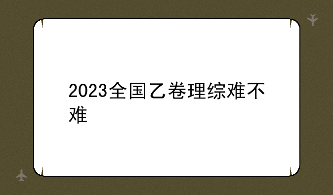 2023全国乙卷理综难不难