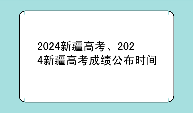 2024新疆高考、2024新疆高考成绩公布时间