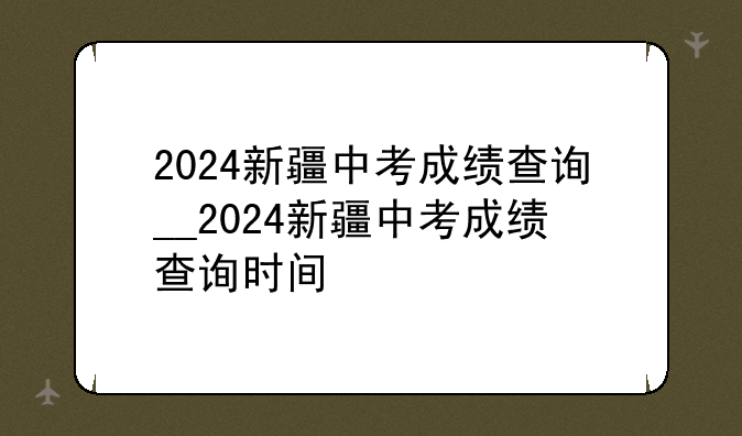 2024新疆中考成绩查询__2024新疆中考成绩查询时间