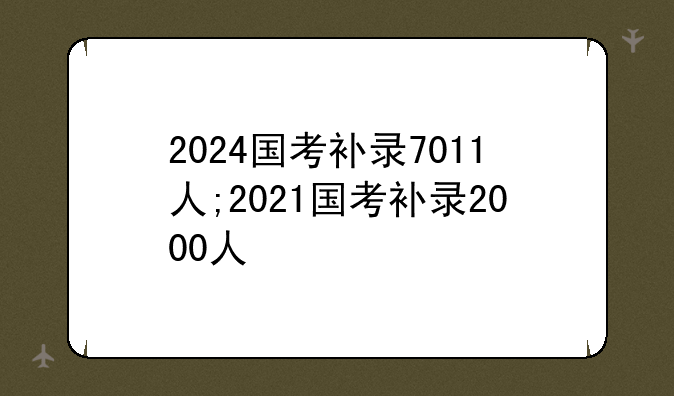 2024国考补录7011人;2021国考补录2000人