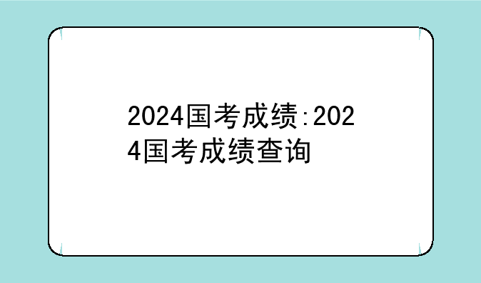 2024国考成绩:2024国考成绩查询