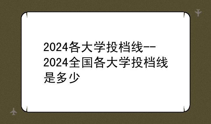 2024各大学投档线--2024全国各大学投档线是多少
