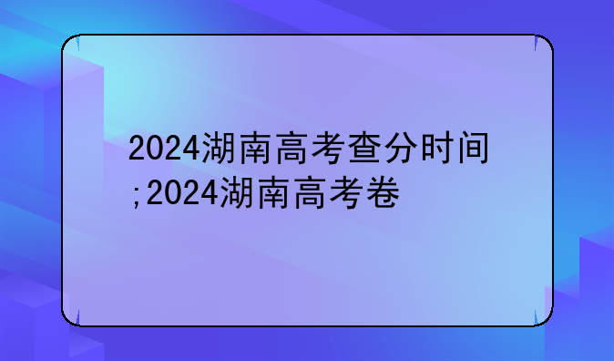 2024湖南高考查分时间;2024湖南高考卷