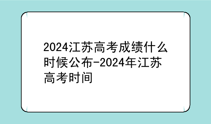 2024江苏高考成绩什么时候公布-2024年江苏高考时间