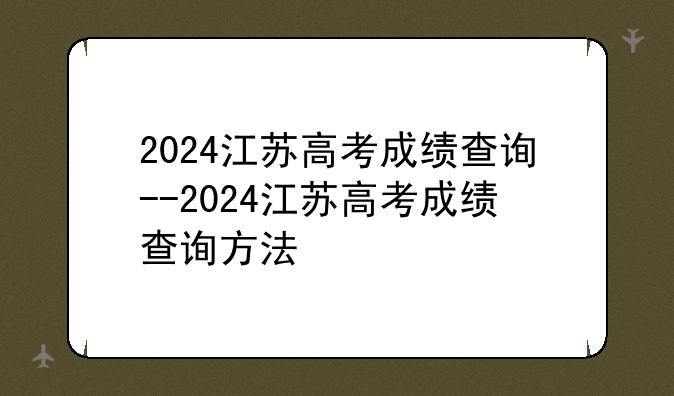 2024江苏高考成绩查询--2024江苏高考成绩查询方法