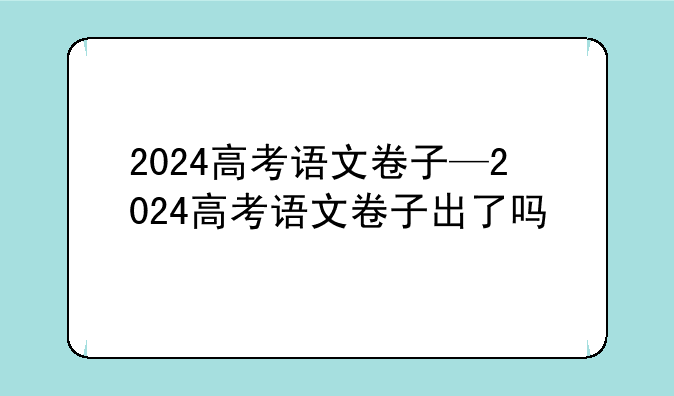 2024高考语文卷子—2024高考语文卷子出了吗