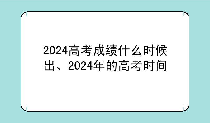 2024高考成绩什么时候出、2024年的高考时间