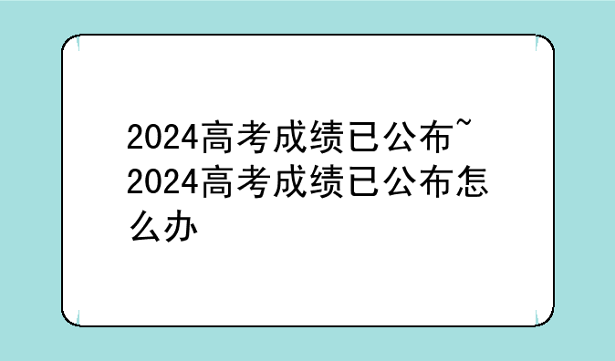 2024高考成绩已公布~2024高考成绩已公布怎么办