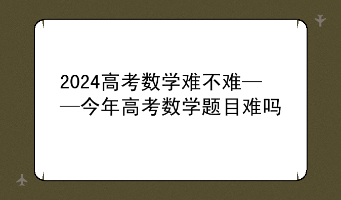 2024高考数学难不难——今年高考数学题目难吗