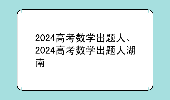 2024高考数学出题人、2024高考数学出题人湖南