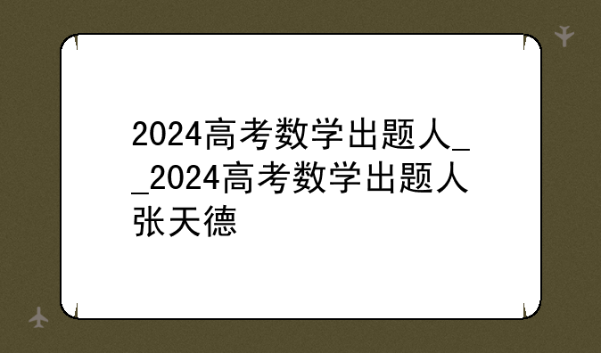 2024高考数学出题人__2024高考数学出题人张天德
