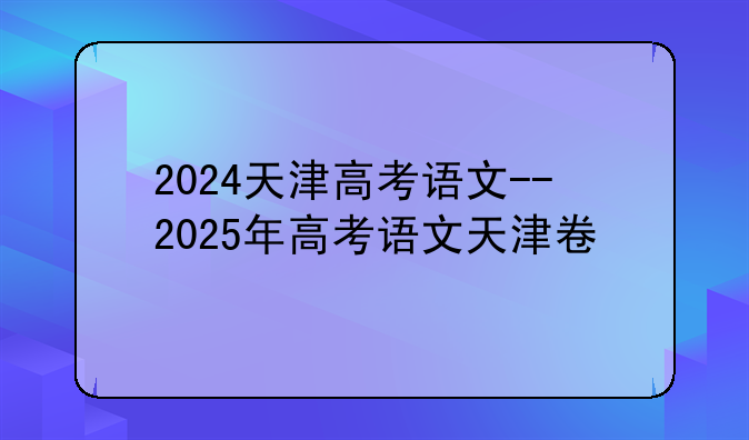 2024天津高考语文--2025年高考语文天津卷
