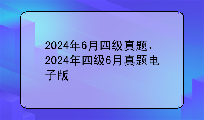 2024年6月四级真题，2024年四级6月真题电子版
