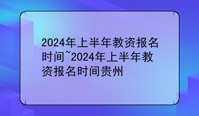 2024年上半年教资报名时间~2024年上半年教资报名时间贵州