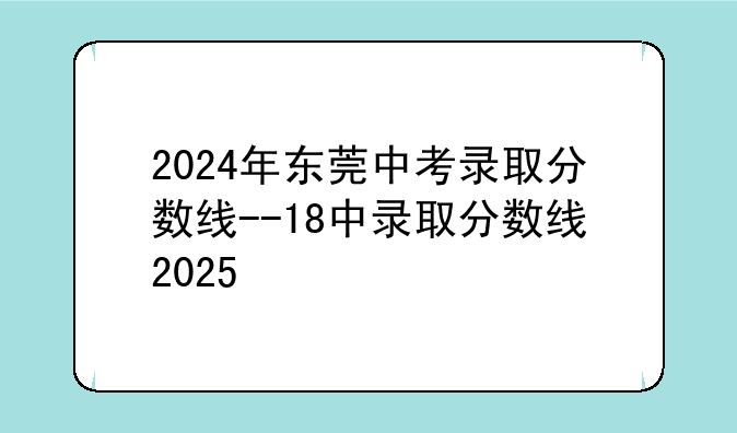 2024年东莞中考录取分数线--18中录取分数线2025