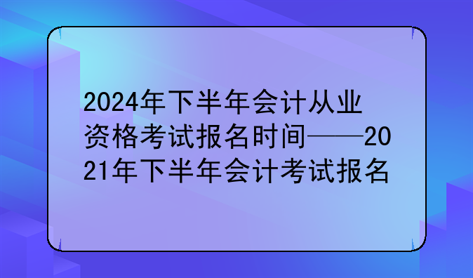 2024年下半年会计从业资格考试报名时间——2021年下半年会计考试报名
