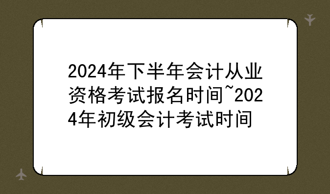 2024年下半年会计从业资格考试报名时间~2024年初级会计考试时间