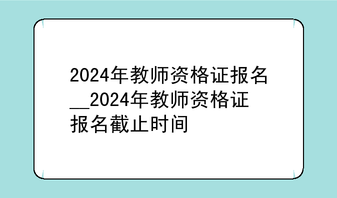 2024年教师资格证报名__2024年教师资格证报名截止时间