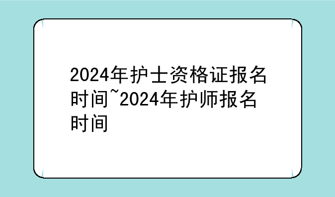 2024年护士资格证报名时间~2024年护师报名时间