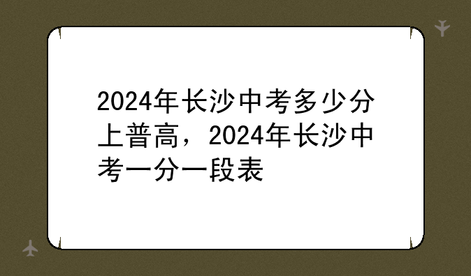 2024年长沙中考多少分上普高，2024年长沙中考一分一段表