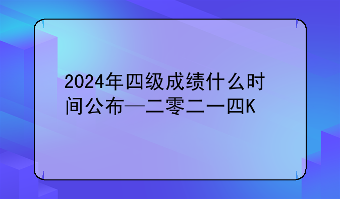 2024年四级成绩什么时间公布—二零二一年的四级成绩什么时候出来