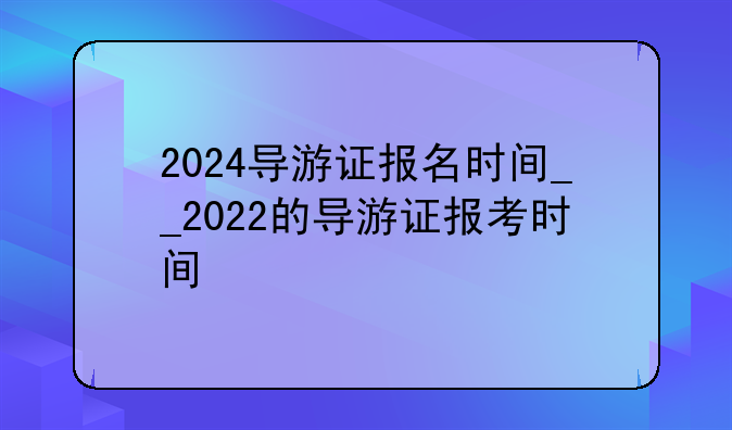 2024导游证报名时间__2022的导游证报考时间