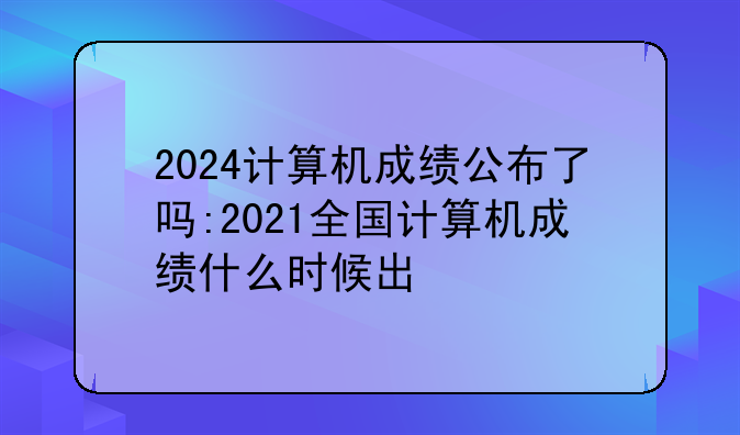2024计算机成绩公布了吗:2021全国计算机成绩什么时候出